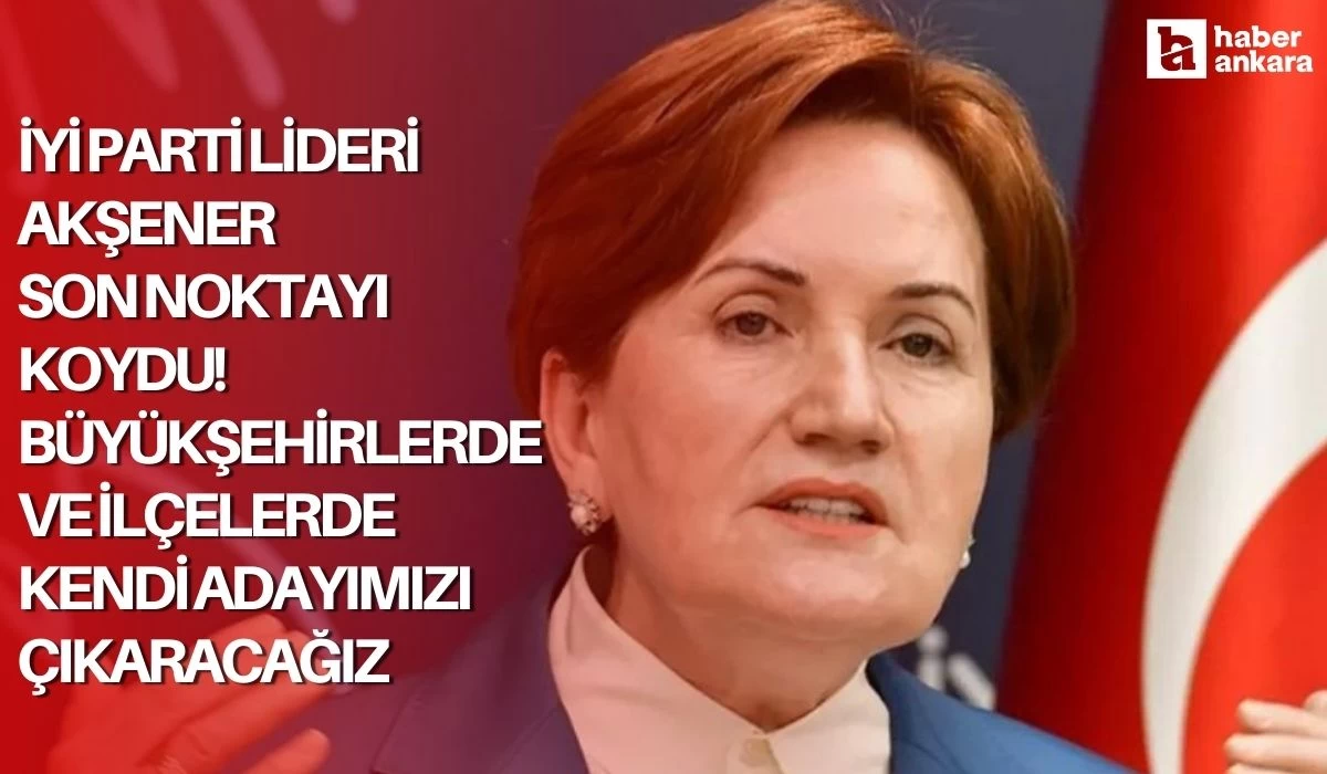 İYİ Parti Lideri Akşener son noktayı koydu! Büyükşehirlerde ve ilçelerde kendi adayımızı çıkaracağız