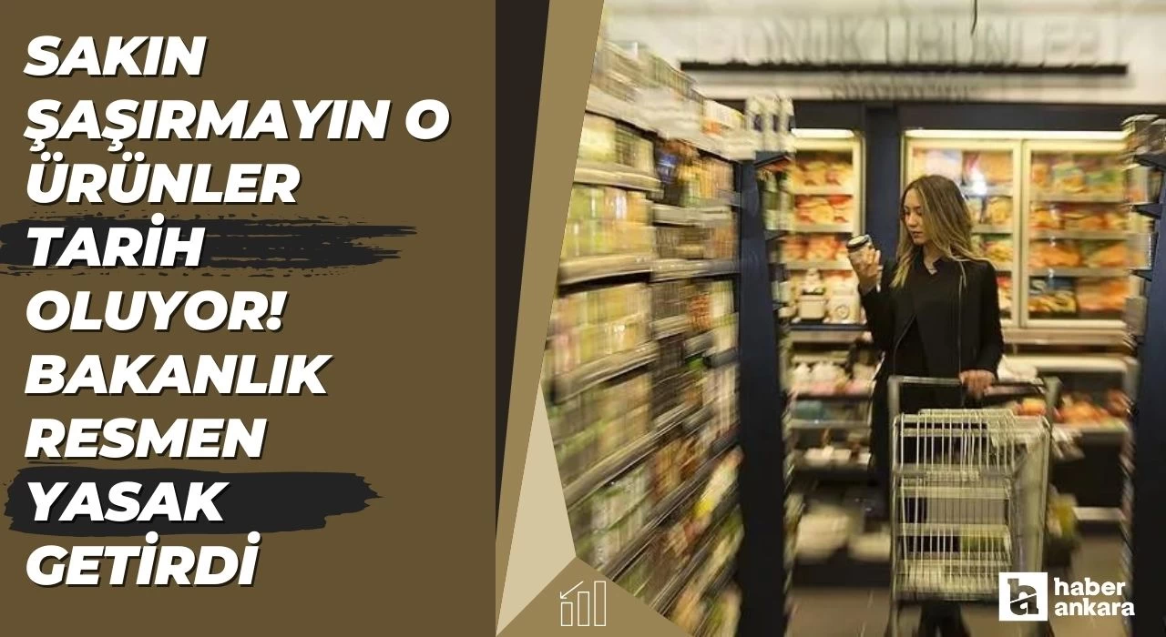 Markete gittiğinizde sakın şaşırmayın o ürünler tarih oluyor! Bakanlık satışlarına resmen yasak getirdi